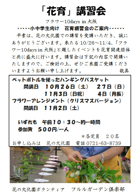 来たる10/26～11/4、[フラワー 10 days in大阪]と題したイベントを花育関連団体と共に盛大に行います。講習会は下記の内容で開講いたしますので、ご検討の上、ぜひご来園ご受講くださいますようお願い申し上げます。ペットボトルを使ったハンギングバスケット
開講日 １０月２６日（土） ２７日（日） １１月３日（日祝） ４日（月振）
フラワーアレンジメント（クリスマスバージョン）
開講日 １１月２日（土）
いずれも 午前１０：３０～約一時間
参加費 ５００円/一人
＊各定員 ２０名
お申し込みは 花の文化園 電話0721-63-8739  